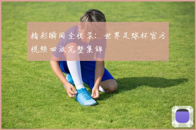 精彩瞬间全收录:世界足球杯官方视频回放完整集锦