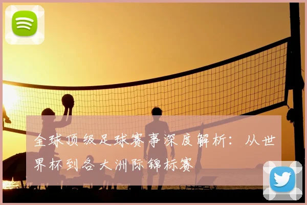 全球顶级足球赛事深度解析:从世界杯到各大洲际锦标赛