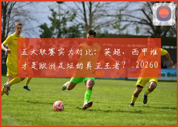 五大联赛实力对比:英超、西甲谁才是欧洲足坛的真正王者?_20260611141052