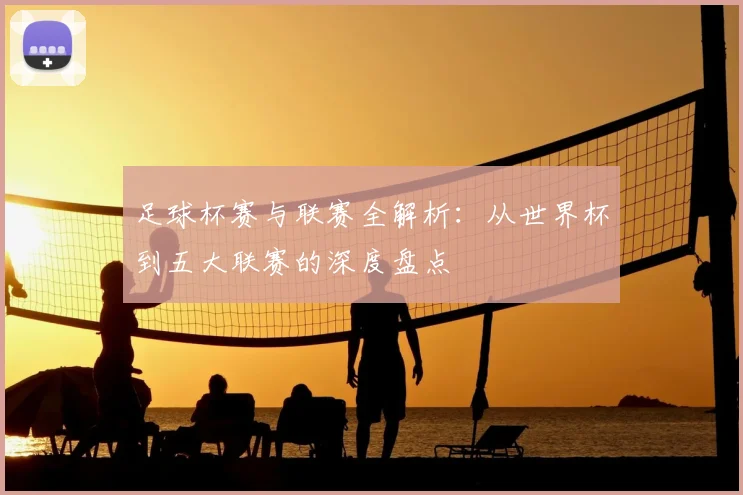 足球杯赛与联赛全解析：从世界杯到五大联赛的深度盘点
