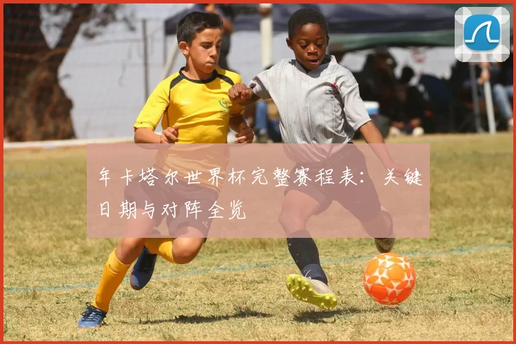 年卡塔尔世界杯完整赛程表:关键日期与对阵全览