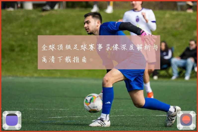 全球顶级足球赛事录像深度解析与高清下载指南