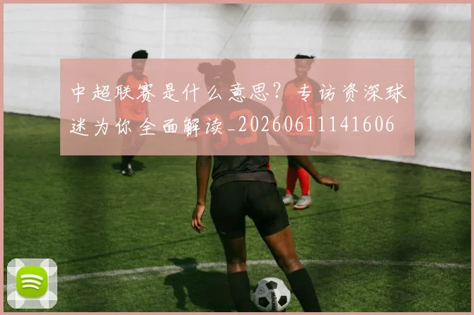 中超联赛是什么意思?专访资深球迷为你全面解读_20260611141606