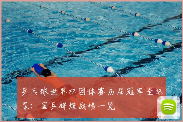 乒乓球世界杯团体赛历届冠军全记录:国乒辉煌战绩一览