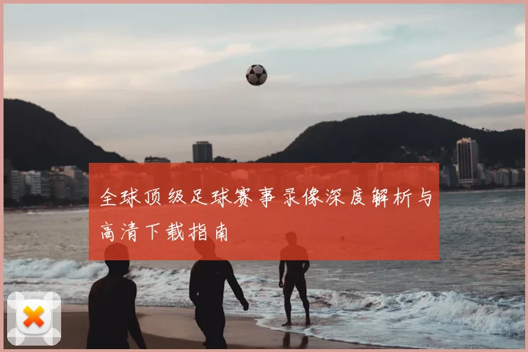 全球顶级足球赛事录像深度解析与高清下载指南