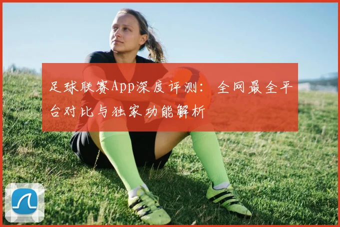 足球联赛App深度评测:全网最全平台对比与独家功能解析