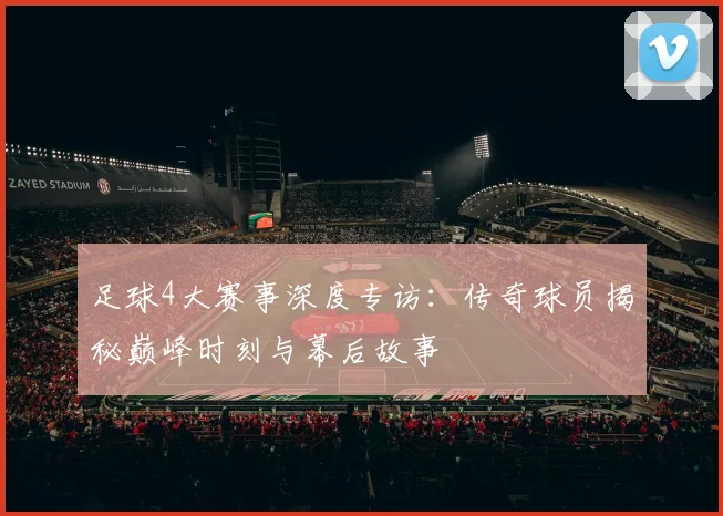 足球4大赛事深度专访：传奇球员揭秘巅峰时刻与幕后故事
