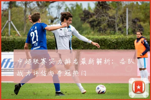 中超联赛实力排名最新解析：各队战力评估与夺冠热门