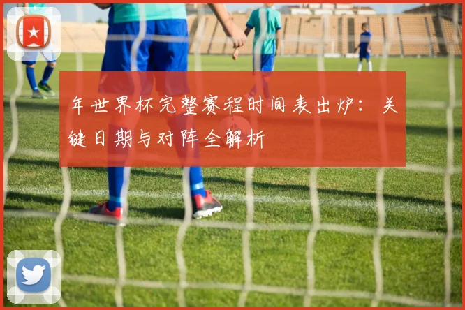 年世界杯完整赛程时间表出炉：关键日期与对阵全解析